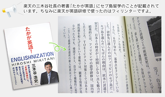 楽天の三木谷社長の著書「たかが英語」にセブ島留学のことが記載されています。ちなみに楽天が英語研修で使ったのはフィリンターですよ。