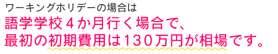 ワーキングホリデーの場合は、語学学校4ヶ月行く場合で、最初の初期費用は130万円が相場です。