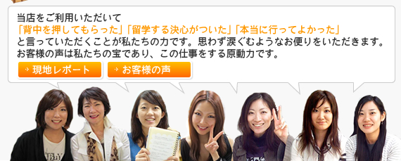 当店をご利用いただいて「背中を押してもらった」「留学する決心がついて」「本当に行ってよかった」と行って頂くことが私たちの力です。思わず涙ぐむようなお便りをいただきます。お客様の声は私たちの宝であり、この仕事をする原動力です。