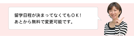 留学日程が決まってなくてもOK!あとから無料で変更可能です