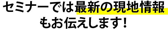 セミナーでは最新の現地情報もお伝えします!